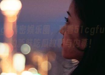 解密娱乐圈，观看51cgfun带来的新鲜吃瓜故事与内幕！