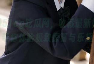 51cg吃瓜网，收藏最新娱乐八卦，带你体验极致惊喜与乐趣！
