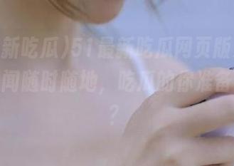 51最新吃瓜网页版发布，趣味新闻随时随地，吃瓜的你准备好了吗？