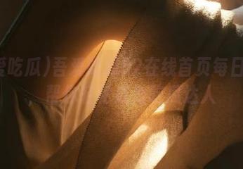 吾爱吃瓜52在线首页每日推送，帮你轻松成为吃瓜达人
